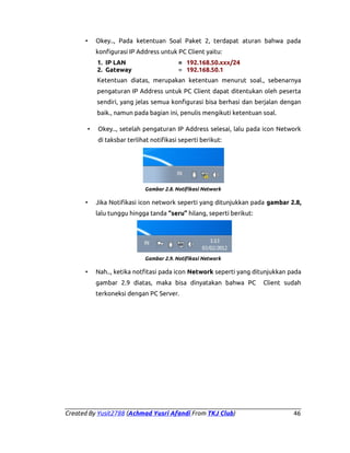 •

Okey.., Pada ketentuan Soal Paket 2, terdapat aturan bahwa pada
konfigurasi IP Address untuk PC Client yaitu:
1. IP LAN
2. Gateway

= 192.168.50.xxx/24
= 192.168.50.1

Ketentuan diatas, merupakan ketentuan menurut soal., sebenarnya
pengaturan IP Address untuk PC Client dapat ditentukan oleh peserta
sendiri, yang jelas semua konfigurasi bisa berhasi dan berjalan dengan
baik., namun pada bagian ini, penulis mengikuti ketentuan soal.
•

Okey.., setelah pengaturan IP Address selesai, lalu pada icon Network
di taksbar terlihat notifikasi seperti berikut:

Gambar 2.8. Notifikasi Network

•

Jika Notifikasi icon network seperti yang ditunjukkan pada gambar 2.8,
lalu tunggu hingga tanda “seru” hilang, seperti berikut:

Gambar 2.9. Notifikasi Network

•

Nah.., ketika notfitasi pada icon Network seperti yang ditunjukkan pada
gambar 2.9 diatas, maka bisa dinyatakan bahwa PC

Client sudah

terkoneksi dengan PC Server.

Created By Yusit2788 (Achmad Yusri Afandi From TKJ Club)

46

 