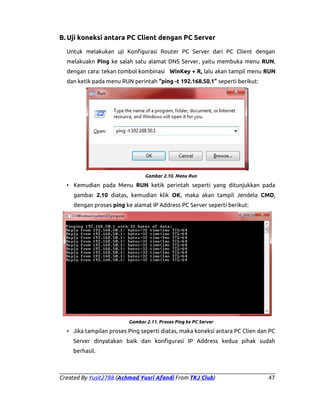 B. Uji koneksi antara PC Client dengan PC Server
Untuk melakukan uji Konfigurasi Router PC Server dari PC Client dengan
melakuakn Ping ke salah satu alamat DNS Server, yaitu membuka menu RUN,
dengan cara: tekan tombol kombinasi WinKey + R, lalu akan tampil menu RUN
dan ketik pada menu RUN perintah “ping -t 192.168.50.1” seperti berikut:

Gambar 2.10. Menu Run

• Kemudian pada Menu RUN ketik perintah seperti yang ditunjukkan pada
gambar 2.10 diatas, kemudian klik OK, maka akan tampil Jendela CMD,
dengan proses ping ke alamat IP Address PC Server seperti berikut:

Gambar 2.11. Proses Ping ke PC Server

• Jika tampilan proses Ping seperti diatas, maka koneksi antara PC Clien dan PC
Server dinyatakan baik dan konfigurasi IP Address kedua pihak sudah
berhasil.

Created By Yusit2788 (Achmad Yusri Afandi From TKJ Club)

47

 