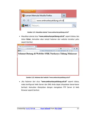 Gambar 3.21. Masukkan alamat “www.smknurkaryatidung.sch.id”

• Masukkan alamat situs “www.smknurkaryatidung.sch.id”, seperti diatas, lalu
tekan Enter, kemudian akan tampil halaman dari website tersebut yaitu
seperti berikut:

Gambar 3.22. Halaman dari website “www.smknurkaryatidung.sch.id”

• Jika halaman dari situs “www.smknurkaryatidung.sch.id” seperti diatas,
maka konfigurasi Web Server dan DNS Anda dapat dinyatakan benar-banar
berhasil. Kemudian dilanjutkan dengan mengakses FTP Server di Web
Browser seperti berikut:

Created By Yusit2788 (A

Yusri Afandi From TKJ Club)

51

 