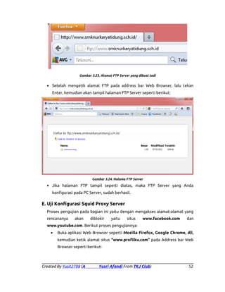 Gambar 3.23. Alamat FTP Server yang dibuat tadi

• Setelah mengetik alamat FTP pada address bar Web Browser, lalu tekan
Enter, kemudian akan tampil halaman FTP Server seperti berikut:

Gambar 3.24. Halama FTP Server

• Jika halaman FTP tampil seperti diatas, maka FTP Server yang Anda
konfigurasi pada PC Server, sudah berhasil.

E. Uji Konfigurasi Squid Proxy Server
Proses pengujian pada bagian ini yaitu dengan mengakses alamat-alamat yang
rencananya

akan

diblokir

yaitu

situs

www.facebook.com

dan

www.youtube.com. Berikut proses pengujiannya:
•

Buka aplikasi Web Browser seperti Mozilla Firefox, Google Chrome, dll,
kemudian ketik alamat situs “www.profilku.com” pada Address bar Web
Browser seperti berikut:

Created By Yusit2788 (A

Yusri Afandi From TKJ Club)

52

 