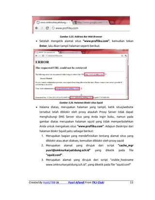 Gambar 3.25. Address Bar Web Browser

• Setelah mengetik alamat situs “www.profilku.com”, kemudian tekan
Enter, lalu Akan tampil halaman seperti berikut:

Gambar 3.26. Halaman Blokir situs Squid

• Halama diatas, merupakan halaman yang tampil, ketik situs/website
tersebut telah diblokir oleh proxy ataukah Proxy Server tidak dapat
menghubungi DNS Server situs yang Anda ingin buka., namun pada
gambar diatas merupakan halaman squid yang tidak memperbolehkan
Anda untuk mengakses situs “www.profilku.com”. Adapun Deskripsi dari
halaman blokir Squid yaitu sebagai berikut:
1. Merupakan bagian yang mendefinisikan tentang alamat situs yang
diblokir atau akan diakses, kemudian diblokir oleh proxy squid
2. Merupakan

alamat

yang

dirujuk

yusri@smknurkaryatidung.sch.id”

dari
yang

script
diketik

“cache_mgr
pada

file

“squid.conf”.
3. Merupakan alamat yang dirujuk dari script “visible_hostname
www.smknurkaryatidung.sch.id”, yang diketik pada file “squid.conf”

Created By Yusit2788 (A

Yusri Afandi From TKJ Club)

53

 