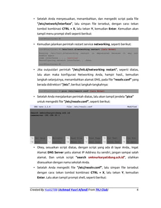 • Setelah Anda menyesuaikan, menambahkan, dan mengedit script pada file
“/etc/network/interface”, lalu simpan file tersebut, dengan cara: tekan
tombol kombinasi CTRL + X, lalu tekan Y, kemudian Enter. Kemudian akan
tampil menu prompt shell seperti berikut:
root@YusitLove:~#

• Kemudian jalankan perintah restart service networking, seperti berikut:
root@YusitLove:~# /etc/init.d/networking restart (lalu Enter)
Running /etc/init.d/networking restart is
enable again
some interfaces . . . (warning)
Reconfiguring network interfaces. . .done.

deprecated

because

it

may

not

root@YusitLove:~#

• Jika outputdari perintah “/etc/init.d/networking restart”, seperti diatas,
lalu akan maka konfigurasi Networking Anda, hampir hasil., kemudian
langkah selanjutnya, menambahkan alamat DNS, pada file “resolv.conf” yang
berada didirektori “/etc”, berikut langkah-langkahnya:
root@YusitLove:~# pico /etc/resolv.conf (lalu Enter)

• Setelah Anda menjalankan perintah diatas, lalu akan tampil jendela “pico”
untuk mengedit file “/etc/resolv.conf”, seperti berikut:
GNU nano 2.2.4

File: /etc/resolv.conf

Modified

Search smknurkaryatidung.sch.id
nameserver 192.168.50.1

^G Get Help

^O WriteOut

^R Read File

^Y Prev Page

^K Cut Text

^C Cur Pos

^X Exit

^J Justify

^W Where Is

^V Next Page

^U UnCut Text

^T To Spell

• Okey, sesuaikan script diatas, dengan script yang ada di layar Anda., Ingat
Alamat DNS Server yaitu alamat IP Address itu sendiri, jangan sampai salah
alamat. Dan untuk script “search smknurkaryatidung.sch.id”, silahkan
disesuaikan dengan nama sekolah Anda.
• Setelah Anda mengedit file “/etc/resolv.conf”, lalu simpan file tersebut
dengan cara: tekan tombol kombinasi CTRL + X, lalu tekan Y, kemudian
Enter. Lalu akan tampil prompt shell, seperti berikut:

Created By Yusit2788 (Achmad Yusri Afandi From TKJ Club)

4

 