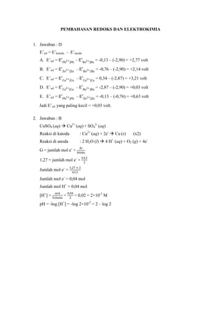 PEMBAHASAN REDOKS DAN ELEKTROKIMIA
1. Jawaban : D
E˚sel = E˚katoda – E˚anoda
A. E˚sel = – = -0,13 – (-2,90) = +2,77 volt
B. E˚sel = – = -0,76 – (-2,90) = +2,14 volt
C. E˚sel = – = 0,34 – (-2,87) = +3,21 volt
D. E˚sel = – = -2,87 – (-2,90) = +0,03 volt
E. E˚sel = – = -0,13 – (-0,76) = +0,63 volt
Jadi E˚sel yang paling kecil = +0,03 volt.
2. Jawaban : B
CuSO4 (aq)  Cu2+
(aq) + SO4
2-
(aq)
Reaksi di katoda : Cu2+
(aq) + 2e-
 Cu (s) (x2)
Reaksi di anoda : 2 H2O (l)  4 H+
(aq) + O2 (g) + 4e-
G = jumlah mol e-
×
1,27 = jumlah mol e-
×
Jumlah mol e-
=
Jumlah mol e-
= 0,04 mol
Jumlah mol H+
= 0,04 mol
[H+
] = = = 0,02 = 2×10-2
M
pH = -log [H+
] = -log 2×10-2
= 2 – log 2
 