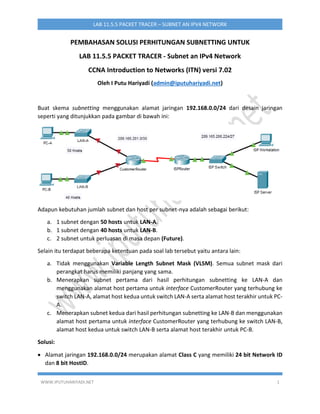 WWW.IPUTUHARIYADI.NET 1
LAB 11.5.5 PACKET TRACER – SUBNET AN IPV4 NETWORK
PEMBAHASAN SOLUSI PERHITUNGAN SUBNETTING UNTUK
LAB 11.5.5 PACKET TRACER - Subnet an IPv4 Network
CCNA Introduction to Networks (ITN) versi 7.02
Oleh I Putu Hariyadi (admin@iputuhariyadi.net)
Buat skema subnetting menggunakan alamat jaringan 192.168.0.0/24 dari desain jaringan
seperti yang ditunjukkan pada gambar di bawah ini:
Adapun kebutuhan jumlah subnet dan host per subnet-nya adalah sebagai berikut:
a. 1 subnet dengan 50 hosts untuk LAN-A.
b. 1 subnet dengan 40 hosts untuk LAN-B.
c. 2 subnet untuk perluasan di masa depan (Future).
Selain itu terdapat beberapa ketentuan pada soal lab tersebut yaitu antara lain:
a. Tidak menggunakan Variable Length Subnet Mask (VLSM). Semua subnet mask dari
perangkat harus memiliki panjang yang sama.
b. Menerapkan subnet pertama dari hasil perhitungan subnetting ke LAN-A dan
menggunakan alamat host pertama untuk interface CustomerRouter yang terhubung ke
switch LAN-A, alamat host kedua untuk switch LAN-A serta alamat host terakhir untuk PC-
A.
c. Menerapkan subnet kedua dari hasil perhitungan subnetting ke LAN-B dan menggunakan
alamat host pertama untuk interface CustomerRouter yang terhubung ke switch LAN-B,
alamat host kedua untuk switch LAN-B serta alamat host terakhir untuk PC-B.
Solusi:
 Alamat jaringan 192.168.0.0/24 merupakan alamat Class C yang memiliki 24 bit Network ID
dan 8 bit HostID.
 