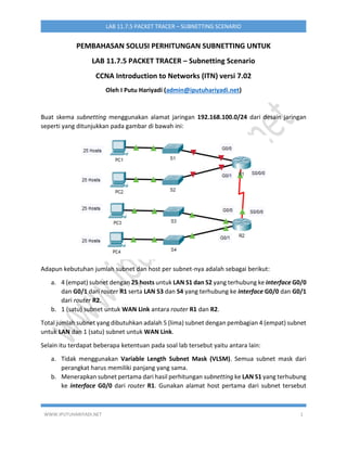 WWW.IPUTUHARIYADI.NET 1
LAB 11.7.5 PACKET TRACER – SUBNETTING SCENARIO
PEMBAHASAN SOLUSI PERHITUNGAN SUBNETTING UNTUK
LAB 11.7.5 PACKET TRACER – Subnetting Scenario
CCNA Introduction to Networks (ITN) versi 7.02
Oleh I Putu Hariyadi (admin@iputuhariyadi.net)
Buat skema subnetting menggunakan alamat jaringan 192.168.100.0/24 dari desain jaringan
seperti yang ditunjukkan pada gambar di bawah ini:
Adapun kebutuhan jumlah subnet dan host per subnet-nya adalah sebagai berikut:
a. 4 (empat) subnet dengan 25 hosts untuk LAN S1 dan S2 yang terhubung ke interface G0/0
dan G0/1 dari router R1 serta LAN S3 dan S4 yang terhubung ke interface G0/0 dan G0/1
dari router R2.
b. 1 (satu) subnet untuk WAN Link antara router R1 dan R2.
Total jumlah subnet yang dibutuhkan adalah 5 (lima) subnet dengan pembagian 4 (empat) subnet
untuk LAN dan 1 (satu) subnet untuk WAN Link.
Selain itu terdapat beberapa ketentuan pada soal lab tersebut yaitu antara lain:
a. Tidak menggunakan Variable Length Subnet Mask (VLSM). Semua subnet mask dari
perangkat harus memiliki panjang yang sama.
b. Menerapkan subnet pertama dari hasil perhitungan subnetting ke LAN S1 yang terhubung
ke interface G0/0 dari router R1. Gunakan alamat host pertama dari subnet tersebut
 