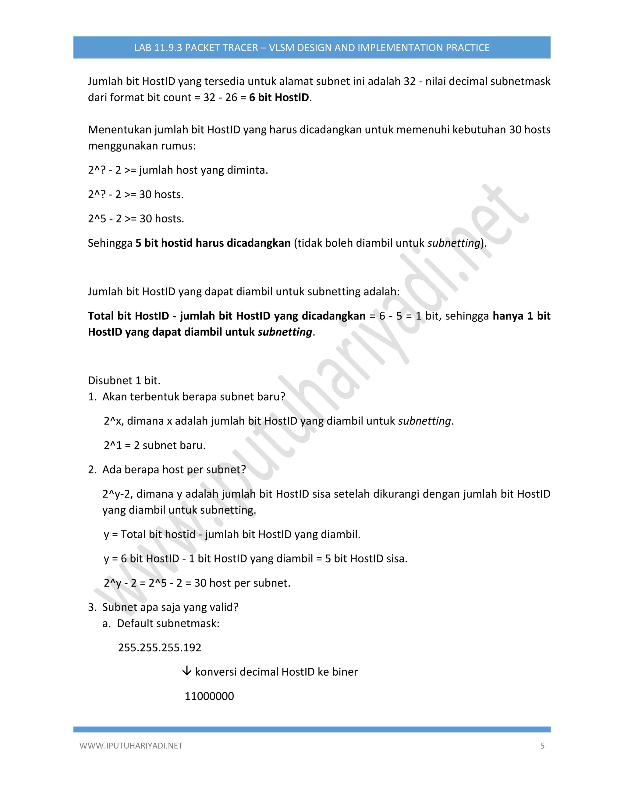 WWW.IPUTUHARIYADI.NET 5
LAB 11.9.3 PACKET TRACER – VLSM DESIGN AND IMPLEMENTATION PRACTICE
Jumlah bit HostID yang tersedia untuk alamat subnet ini adalah 32 - nilai decimal subnetmask
dari format bit count = 32 - 26 = 6 bit HostID.
Menentukan jumlah bit HostID yang harus dicadangkan untuk memenuhi kebutuhan 30 hosts
menggunakan rumus:
2^? - 2 >= jumlah host yang diminta.
2^? - 2 >= 30 hosts.
2^5 - 2 >= 30 hosts.
Sehingga 5 bit hostid harus dicadangkan (tidak boleh diambil untuk subnetting).
Jumlah bit HostID yang dapat diambil untuk subnetting adalah:
Total bit HostID - jumlah bit HostID yang dicadangkan = 6 - 5 = 1 bit, sehingga hanya 1 bit
HostID yang dapat diambil untuk subnetting.
Disubnet 1 bit.
1. Akan terbentuk berapa subnet baru?
2^x, dimana x adalah jumlah bit HostID yang diambil untuk subnetting.
2^1 = 2 subnet baru.
2. Ada berapa host per subnet?
2^y-2, dimana y adalah jumlah bit HostID sisa setelah dikurangi dengan jumlah bit HostID
yang diambil untuk subnetting.
y = Total bit hostid - jumlah bit HostID yang diambil.
y = 6 bit HostID - 1 bit HostID yang diambil = 5 bit HostID sisa.
2^y - 2 = 2^5 - 2 = 30 host per subnet.
3. Subnet apa saja yang valid?
a. Default subnetmask:
255.255.255.192
 konversi decimal HostID ke biner
11000000
 