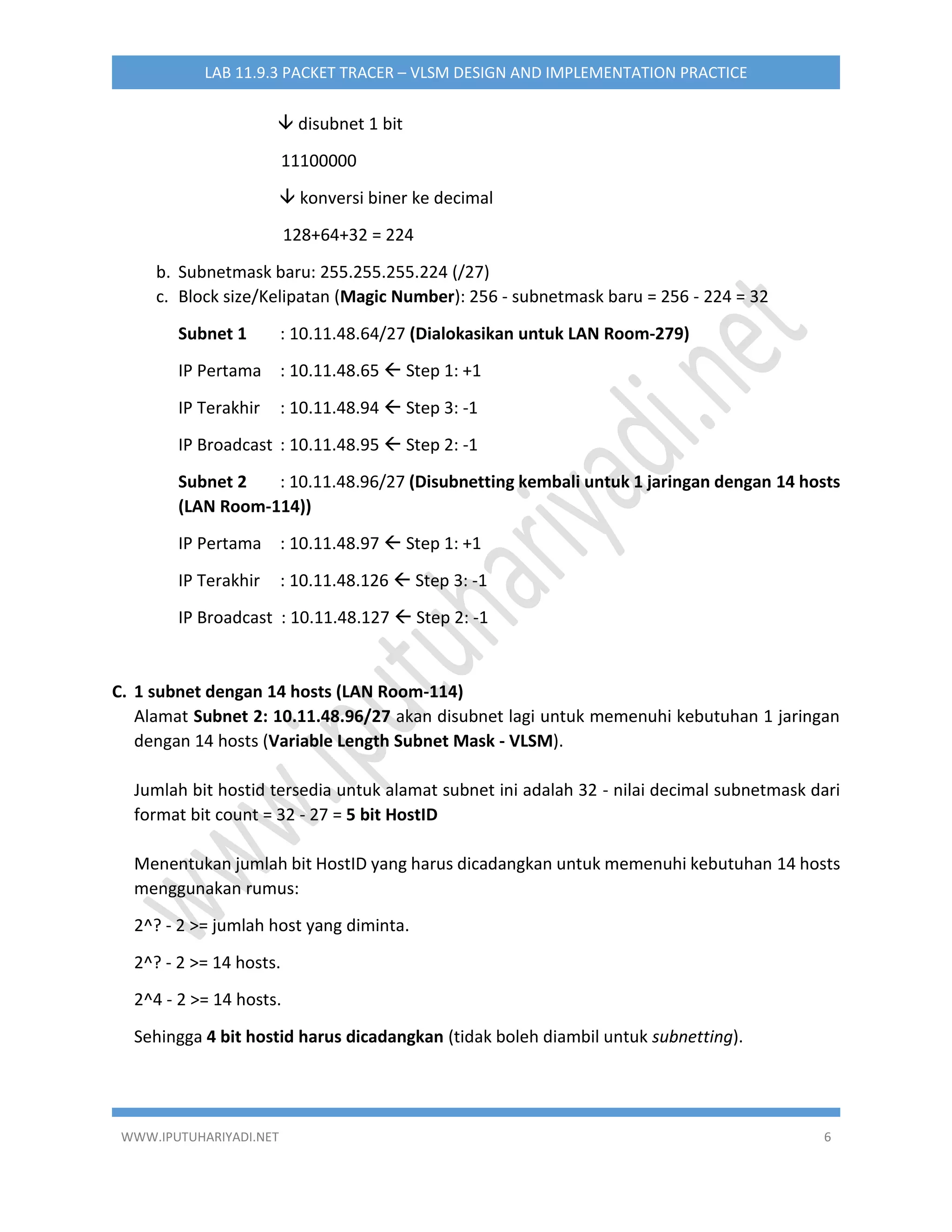 WWW.IPUTUHARIYADI.NET 6
LAB 11.9.3 PACKET TRACER – VLSM DESIGN AND IMPLEMENTATION PRACTICE
 disubnet 1 bit
11100000
 konversi biner ke decimal
128+64+32 = 224
b. Subnetmask baru: 255.255.255.224 (/27)
c. Block size/Kelipatan (Magic Number): 256 - subnetmask baru = 256 - 224 = 32
Subnet 1 : 10.11.48.64/27 (Dialokasikan untuk LAN Room-279)
IP Pertama : 10.11.48.65  Step 1: +1
IP Terakhir : 10.11.48.94  Step 3: -1
IP Broadcast : 10.11.48.95  Step 2: -1
Subnet 2 : 10.11.48.96/27 (Disubnetting kembali untuk 1 jaringan dengan 14 hosts
(LAN Room-114))
IP Pertama : 10.11.48.97  Step 1: +1
IP Terakhir : 10.11.48.126  Step 3: -1
IP Broadcast : 10.11.48.127  Step 2: -1
C. 1 subnet dengan 14 hosts (LAN Room-114)
Alamat Subnet 2: 10.11.48.96/27 akan disubnet lagi untuk memenuhi kebutuhan 1 jaringan
dengan 14 hosts (Variable Length Subnet Mask - VLSM).
Jumlah bit hostid tersedia untuk alamat subnet ini adalah 32 - nilai decimal subnetmask dari
format bit count = 32 - 27 = 5 bit HostID
Menentukan jumlah bit HostID yang harus dicadangkan untuk memenuhi kebutuhan 14 hosts
menggunakan rumus:
2^? - 2 >= jumlah host yang diminta.
2^? - 2 >= 14 hosts.
2^4 - 2 >= 14 hosts.
Sehingga 4 bit hostid harus dicadangkan (tidak boleh diambil untuk subnetting).
 