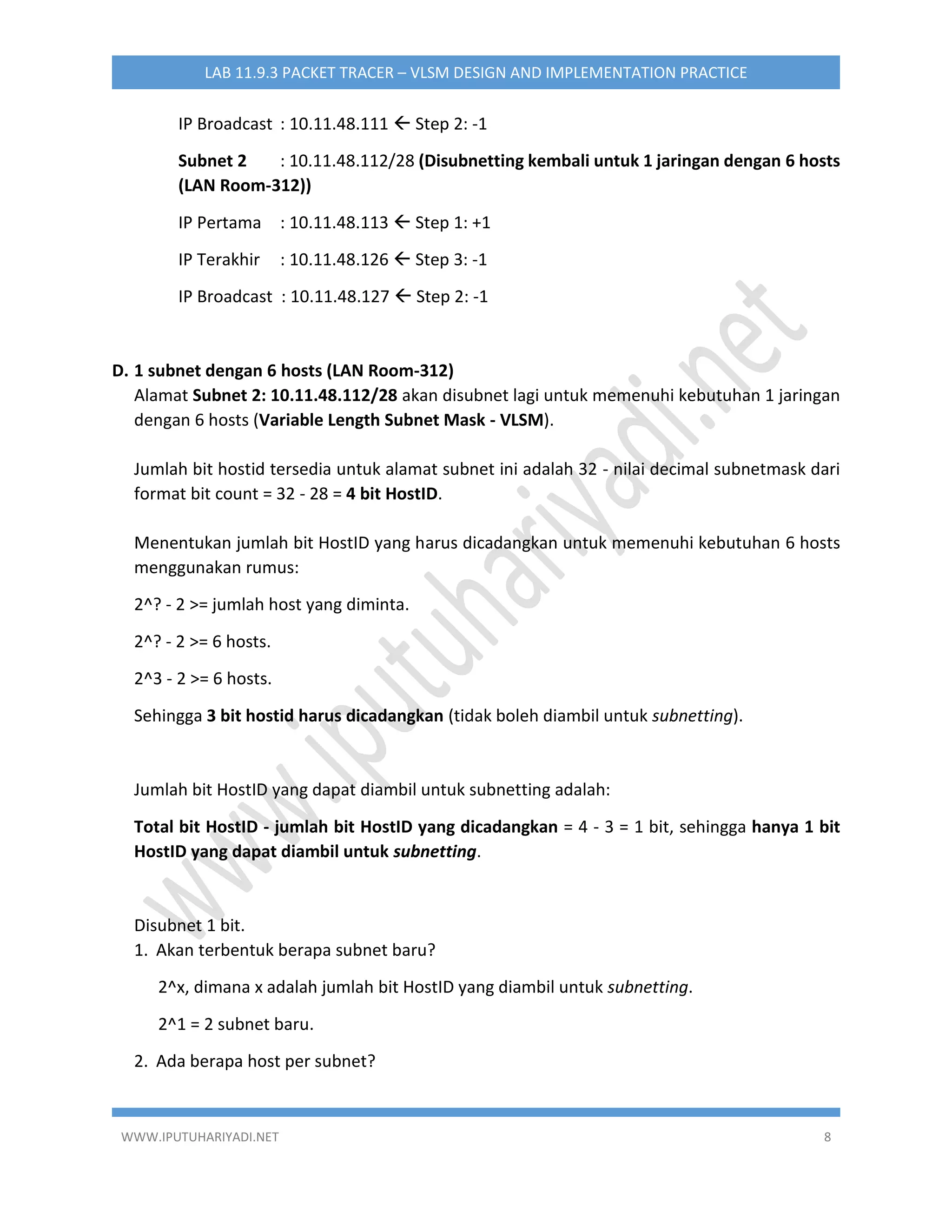 WWW.IPUTUHARIYADI.NET 8
LAB 11.9.3 PACKET TRACER – VLSM DESIGN AND IMPLEMENTATION PRACTICE
IP Broadcast : 10.11.48.111  Step 2: -1
Subnet 2 : 10.11.48.112/28 (Disubnetting kembali untuk 1 jaringan dengan 6 hosts
(LAN Room-312))
IP Pertama : 10.11.48.113  Step 1: +1
IP Terakhir : 10.11.48.126  Step 3: -1
IP Broadcast : 10.11.48.127  Step 2: -1
D. 1 subnet dengan 6 hosts (LAN Room-312)
Alamat Subnet 2: 10.11.48.112/28 akan disubnet lagi untuk memenuhi kebutuhan 1 jaringan
dengan 6 hosts (Variable Length Subnet Mask - VLSM).
Jumlah bit hostid tersedia untuk alamat subnet ini adalah 32 - nilai decimal subnetmask dari
format bit count = 32 - 28 = 4 bit HostID.
Menentukan jumlah bit HostID yang harus dicadangkan untuk memenuhi kebutuhan 6 hosts
menggunakan rumus:
2^? - 2 >= jumlah host yang diminta.
2^? - 2 >= 6 hosts.
2^3 - 2 >= 6 hosts.
Sehingga 3 bit hostid harus dicadangkan (tidak boleh diambil untuk subnetting).
Jumlah bit HostID yang dapat diambil untuk subnetting adalah:
Total bit HostID - jumlah bit HostID yang dicadangkan = 4 - 3 = 1 bit, sehingga hanya 1 bit
HostID yang dapat diambil untuk subnetting.
Disubnet 1 bit.
1. Akan terbentuk berapa subnet baru?
2^x, dimana x adalah jumlah bit HostID yang diambil untuk subnetting.
2^1 = 2 subnet baru.
2. Ada berapa host per subnet?
 
