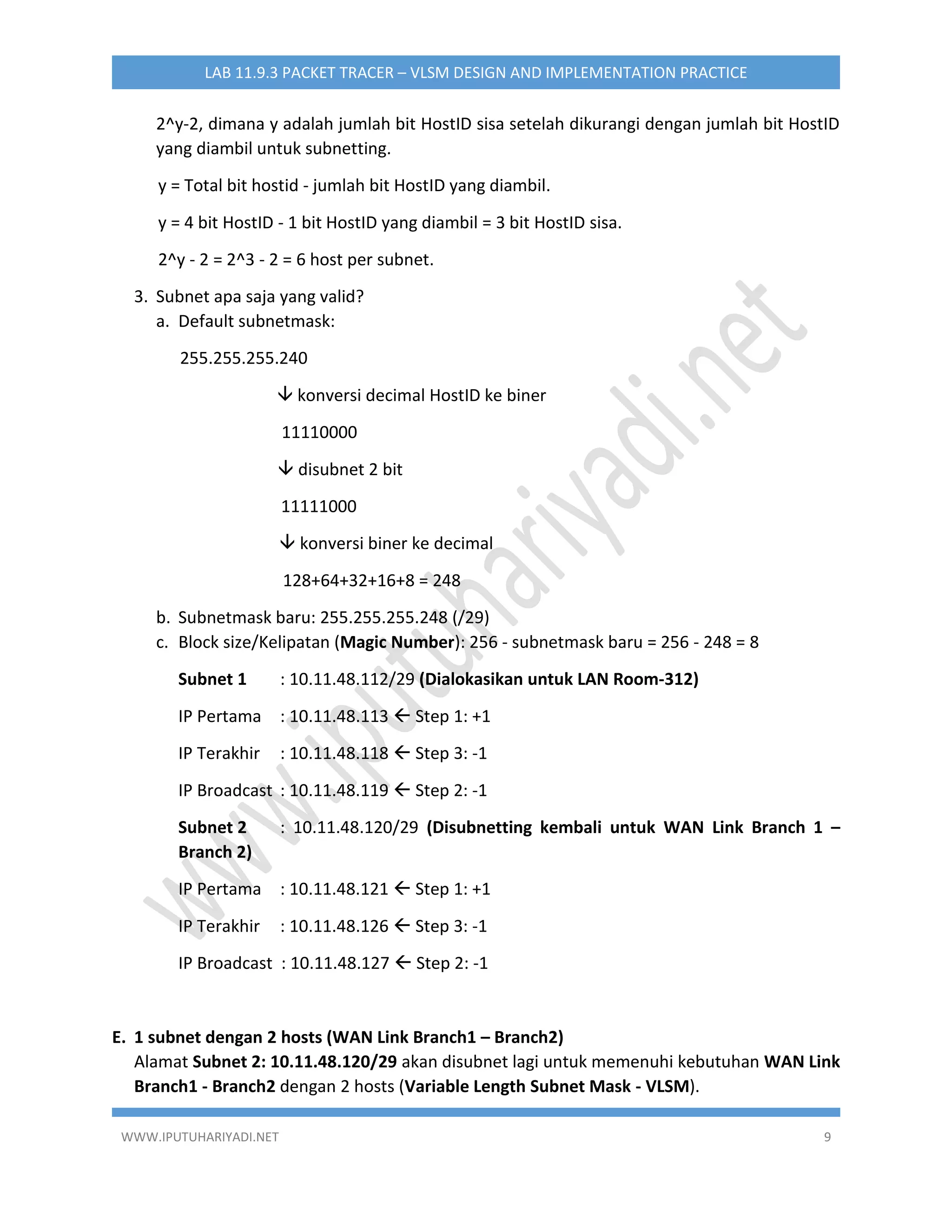WWW.IPUTUHARIYADI.NET 9
LAB 11.9.3 PACKET TRACER – VLSM DESIGN AND IMPLEMENTATION PRACTICE
2^y-2, dimana y adalah jumlah bit HostID sisa setelah dikurangi dengan jumlah bit HostID
yang diambil untuk subnetting.
y = Total bit hostid - jumlah bit HostID yang diambil.
y = 4 bit HostID - 1 bit HostID yang diambil = 3 bit HostID sisa.
2^y - 2 = 2^3 - 2 = 6 host per subnet.
3. Subnet apa saja yang valid?
a. Default subnetmask:
255.255.255.240
 konversi decimal HostID ke biner
11110000
 disubnet 2 bit
11111000
 konversi biner ke decimal
128+64+32+16+8 = 248
b. Subnetmask baru: 255.255.255.248 (/29)
c. Block size/Kelipatan (Magic Number): 256 - subnetmask baru = 256 - 248 = 8
Subnet 1 : 10.11.48.112/29 (Dialokasikan untuk LAN Room-312)
IP Pertama : 10.11.48.113  Step 1: +1
IP Terakhir : 10.11.48.118  Step 3: -1
IP Broadcast : 10.11.48.119  Step 2: -1
Subnet 2 : 10.11.48.120/29 (Disubnetting kembali untuk WAN Link Branch 1 –
Branch 2)
IP Pertama : 10.11.48.121  Step 1: +1
IP Terakhir : 10.11.48.126  Step 3: -1
IP Broadcast : 10.11.48.127  Step 2: -1
E. 1 subnet dengan 2 hosts (WAN Link Branch1 – Branch2)
Alamat Subnet 2: 10.11.48.120/29 akan disubnet lagi untuk memenuhi kebutuhan WAN Link
Branch1 - Branch2 dengan 2 hosts (Variable Length Subnet Mask - VLSM).
 