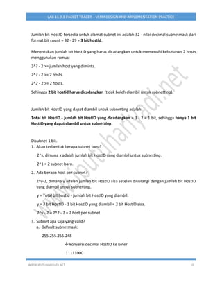 WWW.IPUTUHARIYADI.NET 10
LAB 11.9.3 PACKET TRACER – VLSM DESIGN AND IMPLEMENTATION PRACTICE
Jumlah bit HostID tersedia untuk alamat subnet ini adalah 32 - nilai decimal subnetmask dari
format bit count = 32 - 29 = 3 bit hostid.
Menentukan jumlah bit HostID yang harus dicadangkan untuk memenuhi kebutuhan 2 hosts
menggunakan rumus:
2^? - 2 >= jumlah host yang diminta.
2^? - 2 >= 2 hosts.
2^2 - 2 >= 2 hosts.
Sehingga 2 bit hostid harus dicadangkan (tidak boleh diambil untuk subnetting).
Jumlah bit HostID yang dapat diambil untuk subnetting adalah:
Total bit HostID - jumlah bit HostID yang dicadangkan = 3 - 2 = 1 bit, sehingga hanya 1 bit
HostID yang dapat diambil untuk subnetting.
Disubnet 1 bit.
1. Akan terbentuk berapa subnet baru?
2^x, dimana x adalah jumlah bit HostID yang diambil untuk subnetting.
2^1 = 2 subnet baru.
2. Ada berapa host per subnet?
2^y-2, dimana y adalah jumlah bit HostID sisa setelah dikurangi dengan jumlah bit HostID
yang diambil untuk subnetting.
y = Total bit hostid - jumlah bit HostID yang diambil.
y = 3 bit HostID - 1 bit HostID yang diambil = 2 bit HostID sisa.
2^y - 2 = 2^2 - 2 = 2 host per subnet.
3. Subnet apa saja yang valid?
a. Default subnetmask:
255.255.255.248
 konversi decimal HostID ke biner
11111000
 
