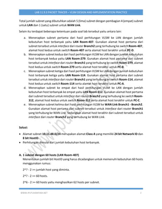 WWW.IPUTUHARIYADI.NET 2
LAB 11.9.3 PACKET TRACER – VLSM DESIGN AND IMPLEMENTATION PRACTICE
Total jumlah subnet yang dibutuhkan adalah 5 (lima) subnet dengan pembagian 4 (empat) subnet
untuk LAN dan 1 (satu) subnet untuk WAN Link.
Selain itu terdapat beberapa ketentuan pada soal lab tersebut yaitu antara lain:
a. Menerapkan subnet pertama dari hasil perhitungan VLSM ke LAN dengan jumlah
kebutuhan host terbanyak yaitu LAN Room-407. Gunakan alamat host pertama dari
subnet tersebut untuk interface dari router Branch2 yang terhubung ke switch Room-407,
alamat host kedua untuk switch Room-407 serta alamat host terakhir untuk PC-D.
b. Menerapkan subnet kedua dari hasil perhitungan VLSM ke LAN dengan jumlah kebutuhan
host terbanyak kedua yaitu LAN Room-279. Gunakan alamat host pertama dari subnet
tersebut untuk interface dari router Branch1 yang terhubung ke switch Room-279, alamat
host kedua untuk switch Room-279 serta alamat host terakhir untuk PC-B.
c. Menerapkan subnet ketiga dari hasil perhitungan VLSM ke LAN dengan jumlah kebutuhan
host terbanyak ketiga yaitu LAN Room-114. Gunakan alamat host pertama dari subnet
tersebut untuk interface dari router Branch1 yang terhubung ke switch Room-114, alamat
host kedua untuk switch Room-114 serta alamat host terakhir untuk PC-A.
d. Menerapkan subnet ke empat dari hasil perhitungan VLSM ke LAN dengan jumlah
kebutuhan host terbanyak ke empat yaitu LAN Room-312. Gunakan alamat host pertama
dari subnet tersebut untuk interface dari router Branch2 yang terhubung ke switch Room-
312, alamat host kedua untuk switch Room-312 serta alamat host terakhir untuk PC-C.
e. Menerapkan subnet kelima dari hasil perhitungan VLSM ke WAN Link Branch1 - Branch2.
Gunakan alamat host pertama dari subnet tersebut untuk interface dari router Branch1
yang terhubung ke WAN Link. Sedangkan alamat host terakhir dari subnet tersebut untuk
interface dari router Branch2 yang terhubung ke WAN Link.
Solusi:
 Alamat subnet 10.11.48.0/24 merupakan alamat Class A yang memiliki 24 bit Network ID dan
8 bit HostID.
 Perhitungan dimulai dari jumlah kebutuhan host terbanyak.
A. 1 subnet dengan 60 hosts (LAN Room-407)
Menentukan jumlah bit HostID yang harus dicadangkan untuk memenuhi kebutuhan 60 hosts
menggunakan rumus:
2^? - 2 >= jumlah host yang diminta.
2^? - 2 >= 60 hosts.
2^6 - 2 >= 60 hosts yaitu menghasilkan 62 hosts per subnet.
 