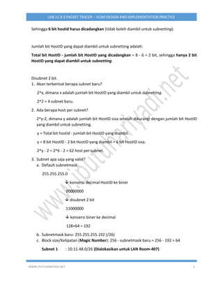 WWW.IPUTUHARIYADI.NET 3
LAB 11.9.3 PACKET TRACER – VLSM DESIGN AND IMPLEMENTATION PRACTICE
Sehingga 6 bit hostid harus dicadangkan (tidak boleh diambil untuk subnetting).
Jumlah bit HostID yang dapat diambil untuk subnetting adalah:
Total bit HostID - jumlah bit HostID yang dicadangkan = 8 - 6 = 2 bit, sehingga hanya 2 bit
HostID yang dapat diambil untuk subnetting.
Disubnet 2 bit.
1. Akan terbentuk berapa subnet baru?
2^x, dimana x adalah jumlah bit HostID yang diambil untuk subnetting.
2^2 = 4 subnet baru.
2. Ada berapa host per subnet?
2^y-2, dimana y adalah jumlah bit HostID sisa setelah dikurangi dengan jumlah bit HostID
yang diambil untuk subnetting.
y = Total bit hostid - jumlah bit HostID yang diambil.
y = 8 bit HostID - 2 bit HostID yang diambil = 6 bit HostID sisa.
2^y - 2 = 2^6 - 2 = 62 host per subnet.
3. Subnet apa saja yang valid?
a. Default subnetmask:
255.255.255.0
 konversi decimal HostID ke biner
00000000
 disubnet 2 bit
11000000
 konversi biner ke decimal
128+64 = 192
b. Subnetmask baru: 255.255.255.192 (/26)
c. Block size/Kelipatan (Magic Number): 256 - subnetmask baru = 256 - 192 = 64
Subnet 1 : 10.11.48.0/26 (Dialokasikan untuk LAN Room-407)
 