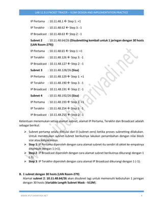 WWW.IPUTUHARIYADI.NET 4
LAB 11.9.3 PACKET TRACER – VLSM DESIGN AND IMPLEMENTATION PRACTICE
IP Pertama : 10.11.48.1  Step 1: +1
IP Terakhir : 10.11.48.62  Step 3: -1
IP Broadcast : 10.11.48.63  Step 2: -1
Subnet 2 : 10.11.48.64/26 (Disubnetting kembali untuk 1 jaringan dengan 30 hosts
(LAN Room-279))
IP Pertama : 10.11.48.65  Step 1: +1
IP Terakhir : 10.11.48.126  Step 3: -1
IP Broadcast : 10.11.48.127  Step 2: -1
Subnet 3 : 10.11.48.128/26 (Sisa)
IP Pertama : 10.11.48.129  Step 1: +1
IP Terakhir : 10.11.48.190  Step 3: -1
IP Broadcast : 10.11.48.191  Step 2: -1
Subnet 4 : 10.11.48.192/26 (Sisa)
IP Pertama : 10.11.48.193  Step 1: +1
IP Terakhir : 10.11.48.254  Step 3: -1
IP Broadcast : 10.11.48.255  Step 2: -1
Ketentuan menemukan setiap alamat subnet, alamat IP Pertama, Terakhir dan Broadcast adalah
sebagai berikut:
 Subnet pertama selalu dimulai dari 0 (subnet zero) ketika proses subnetting dilakukan.
Untuk menemukan subnet-subnet berikutnya lakukan penambahan dengan nilai block
size atau kelipatannya.
 Step 1: IP Pertama diperoleh dengan cara alamat subnet itu sendiri di oktet ke-empatnya
ditambah dengan 1 (+1).
 Step 2: IP Broadcast diperoleh dengan cara alamat subnet berikutnya dikurangi dengan 1
(-1).
 Step 3: IP Terakhir diperoleh dengan cara alamat IP Broadcast dikurangi dengan 1 (-1).
B. 1 subnet dengan 30 hosts (LAN Room-279)
Alamat subnet 2: 10.11.48.64/26 akan disubnet lagi untuk memenuhi kebutuhan 1 jaringan
dengan 30 hosts (Variable Length Subnet Mask - VLSM).
 