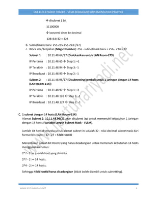 WWW.IPUTUHARIYADI.NET 6
LAB 11.9.3 PACKET TRACER – VLSM DESIGN AND IMPLEMENTATION PRACTICE
 disubnet 1 bit
11100000
 konversi biner ke decimal
128+64+32 = 224
b. Subnetmask baru: 255.255.255.224 (/27)
c. Block size/Kelipatan (Magic Number): 256 - subnetmask baru = 256 - 224 = 32
Subnet 1 : 10.11.48.64/27 (Dialokasikan untuk LAN Room-279)
IP Pertama : 10.11.48.65  Step 1: +1
IP Terakhir : 10.11.48.94  Step 3: -1
IP Broadcast : 10.11.48.95  Step 2: -1
Subnet 2 : 10.11.48.96/27 (Disubnetting kembali untuk 1 jaringan dengan 14 hosts
(LAN Room-114))
IP Pertama : 10.11.48.97  Step 1: +1
IP Terakhir : 10.11.48.126  Step 3: -1
IP Broadcast : 10.11.48.127  Step 2: -1
C. 1 subnet dengan 14 hosts (LAN Room-114)
Alamat Subnet 2: 10.11.48.96/27 akan disubnet lagi untuk memenuhi kebutuhan 1 jaringan
dengan 14 hosts (Variable Length Subnet Mask - VLSM).
Jumlah bit hostid tersedia untuk alamat subnet ini adalah 32 - nilai decimal subnetmask dari
format bit count = 32 - 27 = 5 bit HostID
Menentukan jumlah bit HostID yang harus dicadangkan untuk memenuhi kebutuhan 14 hosts
menggunakan rumus:
2^? - 2 >= jumlah host yang diminta.
2^? - 2 >= 14 hosts.
2^4 - 2 >= 14 hosts.
Sehingga 4 bit hostid harus dicadangkan (tidak boleh diambil untuk subnetting).
 
