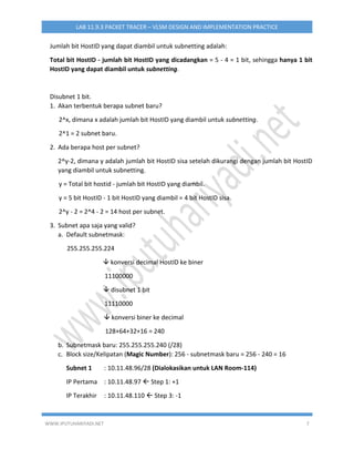 WWW.IPUTUHARIYADI.NET 7
LAB 11.9.3 PACKET TRACER – VLSM DESIGN AND IMPLEMENTATION PRACTICE
Jumlah bit HostID yang dapat diambil untuk subnetting adalah:
Total bit HostID - jumlah bit HostID yang dicadangkan = 5 - 4 = 1 bit, sehingga hanya 1 bit
HostID yang dapat diambil untuk subnetting.
Disubnet 1 bit.
1. Akan terbentuk berapa subnet baru?
2^x, dimana x adalah jumlah bit HostID yang diambil untuk subnetting.
2^1 = 2 subnet baru.
2. Ada berapa host per subnet?
2^y-2, dimana y adalah jumlah bit HostID sisa setelah dikurangi dengan jumlah bit HostID
yang diambil untuk subnetting.
y = Total bit hostid - jumlah bit HostID yang diambil.
y = 5 bit HostID - 1 bit HostID yang diambil = 4 bit HostID sisa.
2^y - 2 = 2^4 - 2 = 14 host per subnet.
3. Subnet apa saja yang valid?
a. Default subnetmask:
255.255.255.224
 konversi decimal HostID ke biner
11100000
 disubnet 1 bit
11110000
 konversi biner ke decimal
128+64+32+16 = 240
b. Subnetmask baru: 255.255.255.240 (/28)
c. Block size/Kelipatan (Magic Number): 256 - subnetmask baru = 256 - 240 = 16
Subnet 1 : 10.11.48.96/28 (Dialokasikan untuk LAN Room-114)
IP Pertama : 10.11.48.97  Step 1: +1
IP Terakhir : 10.11.48.110  Step 3: -1
 