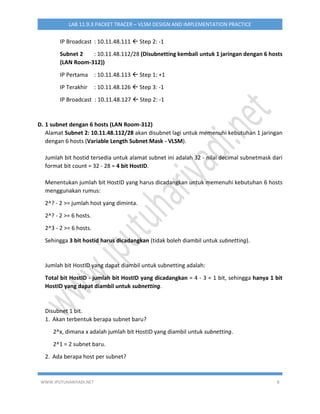 WWW.IPUTUHARIYADI.NET 8
LAB 11.9.3 PACKET TRACER – VLSM DESIGN AND IMPLEMENTATION PRACTICE
IP Broadcast : 10.11.48.111  Step 2: -1
Subnet 2 : 10.11.48.112/28 (Disubnetting kembali untuk 1 jaringan dengan 6 hosts
(LAN Room-312))
IP Pertama : 10.11.48.113  Step 1: +1
IP Terakhir : 10.11.48.126  Step 3: -1
IP Broadcast : 10.11.48.127  Step 2: -1
D. 1 subnet dengan 6 hosts (LAN Room-312)
Alamat Subnet 2: 10.11.48.112/28 akan disubnet lagi untuk memenuhi kebutuhan 1 jaringan
dengan 6 hosts (Variable Length Subnet Mask - VLSM).
Jumlah bit hostid tersedia untuk alamat subnet ini adalah 32 - nilai decimal subnetmask dari
format bit count = 32 - 28 = 4 bit HostID.
Menentukan jumlah bit HostID yang harus dicadangkan untuk memenuhi kebutuhan 6 hosts
menggunakan rumus:
2^? - 2 >= jumlah host yang diminta.
2^? - 2 >= 6 hosts.
2^3 - 2 >= 6 hosts.
Sehingga 3 bit hostid harus dicadangkan (tidak boleh diambil untuk subnetting).
Jumlah bit HostID yang dapat diambil untuk subnetting adalah:
Total bit HostID - jumlah bit HostID yang dicadangkan = 4 - 3 = 1 bit, sehingga hanya 1 bit
HostID yang dapat diambil untuk subnetting.
Disubnet 1 bit.
1. Akan terbentuk berapa subnet baru?
2^x, dimana x adalah jumlah bit HostID yang diambil untuk subnetting.
2^1 = 2 subnet baru.
2. Ada berapa host per subnet?
 