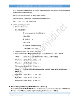 WWW.IPUTUHARIYADI.NET 9
LAB 11.9.3 PACKET TRACER – VLSM DESIGN AND IMPLEMENTATION PRACTICE
2^y-2, dimana y adalah jumlah bit HostID sisa setelah dikurangi dengan jumlah bit HostID
yang diambil untuk subnetting.
y = Total bit hostid - jumlah bit HostID yang diambil.
y = 4 bit HostID - 1 bit HostID yang diambil = 3 bit HostID sisa.
2^y - 2 = 2^3 - 2 = 6 host per subnet.
3. Subnet apa saja yang valid?
a. Default subnetmask:
255.255.255.240
 konversi decimal HostID ke biner
11110000
 disubnet 2 bit
11111000
 konversi biner ke decimal
128+64+32+16+8 = 248
b. Subnetmask baru: 255.255.255.248 (/29)
c. Block size/Kelipatan (Magic Number): 256 - subnetmask baru = 256 - 248 = 8
Subnet 1 : 10.11.48.112/29 (Dialokasikan untuk LAN Room-312)
IP Pertama : 10.11.48.113  Step 1: +1
IP Terakhir : 10.11.48.118  Step 3: -1
IP Broadcast : 10.11.48.119  Step 2: -1
Subnet 2 : 10.11.48.120/29 (Disubnetting kembali untuk WAN Link Branch 1 –
Branch 2)
IP Pertama : 10.11.48.121  Step 1: +1
IP Terakhir : 10.11.48.126  Step 3: -1
IP Broadcast : 10.11.48.127  Step 2: -1
E. 1 subnet dengan 2 hosts (WAN Link Branch1 – Branch2)
Alamat Subnet 2: 10.11.48.120/29 akan disubnet lagi untuk memenuhi kebutuhan WAN Link
Branch1 - Branch2 dengan 2 hosts (Variable Length Subnet Mask - VLSM).
 
