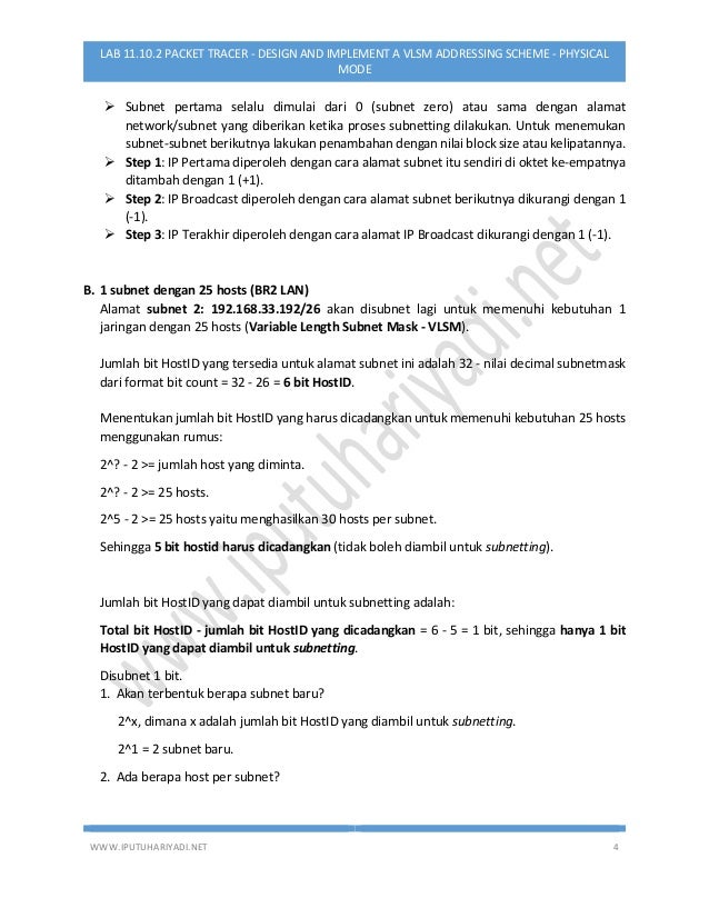 WWW.IPUTUHARIYADI.NET 4
LAB 11.10.2 PACKET TRACER - DESIGN AND IMPLEMENT A VLSM ADDRESSING SCHEME - PHYSICAL
MODE
 Subnet pertama selalu dimulai dari 0 (subnet zero) atau sama dengan alamat
network/subnet yang diberikan ketika proses subnetting dilakukan. Untuk menemukan
subnet-subnet berikutnya lakukan penambahan dengan nilai block size atau kelipatannya.
 Step 1: IP Pertama diperoleh dengan cara alamat subnet itu sendiri di oktet ke-empatnya
ditambah dengan 1 (+1).
 Step 2: IP Broadcast diperoleh dengan cara alamat subnet berikutnya dikurangi dengan 1
(-1).
 Step 3: IP Terakhir diperoleh dengan cara alamat IP Broadcast dikurangi dengan 1 (-1).
B. 1 subnet dengan 25 hosts (BR2 LAN)
Alamat subnet 2: 192.168.33.192/26 akan disubnet lagi untuk memenuhi kebutuhan 1
jaringan dengan 25 hosts (Variable Length Subnet Mask - VLSM).
Jumlah bit HostID yang tersedia untuk alamat subnet ini adalah 32 - nilai decimal subnetmask
dari format bit count = 32 - 26 = 6 bit HostID.
Menentukan jumlah bit HostID yang harus dicadangkan untuk memenuhi kebutuhan 25 hosts
menggunakan rumus:
2^? - 2 >= jumlah host yang diminta.
2^? - 2 >= 25 hosts.
2^5 - 2 >= 25 hosts yaitu menghasilkan 30 hosts per subnet.
Sehingga 5 bit hostid harus dicadangkan (tidak boleh diambil untuk subnetting).
Jumlah bit HostID yang dapat diambil untuk subnetting adalah:
Total bit HostID - jumlah bit HostID yang dicadangkan = 6 - 5 = 1 bit, sehingga hanya 1 bit
HostID yang dapat diambil untuk subnetting.
Disubnet 1 bit.
1. Akan terbentuk berapa subnet baru?
2^x, dimana x adalah jumlah bit HostID yang diambil untuk subnetting.
2^1 = 2 subnet baru.
2. Ada berapa host per subnet?
 