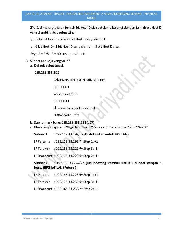 WWW.IPUTUHARIYADI.NET 5
LAB 11.10.2 PACKET TRACER - DESIGN AND IMPLEMENT A VLSM ADDRESSING SCHEME - PHYSICAL
MODE
2^y-2, dimana y adalah jumlah bit HostID sisa setelah dikurangi dengan jumlah bit HostID
yang diambil untuk subnetting.
y = Total bit hostid - jumlah bit HostID yang diambil.
y = 6 bit HostID - 1 bit HostID yang diambil = 5 bit HostID sisa.
2^y - 2 = 2^5 - 2 = 30 host per subnet.
3. Subnet apa saja yang valid?
a. Default subnetmask:
255.255.255.192
 konversi decimal HostID ke biner
11000000
 disubnet 1 bit
11100000
 konversi biner ke decimal
128+64+32 = 224
b. Subnetmask baru: 255.255.255.224 (/27)
c. Block size/Kelipatan (Magic Number): 256 - subnetmask baru = 256 - 224 = 32
Subnet 1 : 192.168.33.192/27 (Dialokasikan untuk BR2 LAN)
IP Pertama : 192.168.33.193  Step 1: +1
IP Terakhir : 192.168.33.222  Step 3: -1
IP Broadcast : 192.168.33.223  Step 2: -1
Subnet 2 : 192.168.33.224/27 (Disubnetting kembali untuk 1 subnet dengan 5
hosts (BR2 IoT LAN (Future)))
IP Pertama : 192.168.33.225  Step 1: +1
IP Terakhir : 192.168.33.254  Step 3: -1
IP Broadcast : 192.168.33.255  Step 2: -1
 