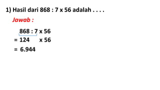 1) Hasil dari 868 : 7 x 56 adalah . . . .
Jawab :
868 : 7 x 56
= 124 x 56
= 6.944
 