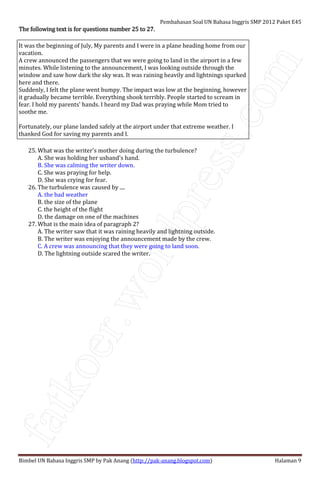 fatkoer.wordpress.com
Pembahasan Soal UN Bahasa Inggris SMP 2012 Paket E45
Bimbel UN Bahasa Inggris SMP by Pak Anang (http://pak-anang.blogspot.com) Halaman 9
The following text is for questions number 25 to 27.The following text is for questions number 25 to 27.The following text is for questions number 25 to 27.The following text is for questions number 25 to 27.
It was the beginning of July, My parents and I were in a plane heading home from our
vacation.
A crew announced the passengers that we were going to land in the airport in a few
minutes. While listening to the announcement, I was looking outside through the
window and saw how dark the sky was. It was raining heavily and lightnings sparked
here and there.
Suddenly, I felt the plane went bumpy. The impact was low at the beginning, however
it gradually became terrible. Everything shook terribly. People started to scream in
fear. I hold my parents' hands. I heard my Dad was praying while Mom tried to
soothe me.
Fortunately, our plane landed safely at the airport under that extreme weather. I
thanked God for saving my parents and I.
25. What was the writer's mother doing during the turbulence?
A. She was holding her usband's hand.
B. She was calming the writer down.
C. She was praying for help.
D. She was crying for fear.
26. The turbulence was caused by ....
A. the bad weather
B. the size of the plane
C. the height of the flight
D. the damage on one of the machines
27. What is the main idea of paragraph 2?
A. The writer saw that it was raining heavily and lightning outside.
B. The writer was enjoying the announcement made by the crew.
C. A crew was announcing that they were going to land soon.
D. The lightning outside scared the writer.
 
