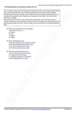 fatkoer.wordpress.com
Pembahasan Soal UN Bahasa Inggris SMP 2012 Paket E45
Bimbel UN Bahasa Inggris SMP by Pak Anang (http://pak-anang.blogspot.com) Halaman 10
The following text is for questions number 28 to 30.The following text is for questions number 28 to 30.The following text is for questions number 28 to 30.The following text is for questions number 28 to 30.
Last summer, when mum and dad weren't feeling well, Tom was taking his dog, Paddy,
for a walk. Suddenly there was a rabbit running across the path they were taking.
Paddy barked very loud and the scared rabbit ran into the bushes. Although Tom was
trying hard to grip the collar, Paddy was running after the rabbit. That was the last
time he saw Paddy.
He tried to look for him for days. Finally, five weeks later, when Tom was out for a
coffee at Motorway Cafe, his parents called. They were having lunch when they heard a
dog barked outside the house. The hurriedly went out and there was Paddy wigling his
tail.
28. "That was the last time he saw Paddy"
The word he refer to ....
A. Father
B. Tom
C. Rabbit
D. Paddy
29. How did Paddy get lost?
A. He was hungry and searched for a food
B. He followed motorbike riders away
C. He saw a rabbit and ran after it
D. He felt bored and took a walk
30. The text generally talks about ....
A. the coming back of the lost dog
B. a long journey of the dog
C. a holiday experience in Scotland
D. the disappearance of a dog
 