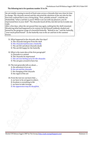 fatkoer.wordpress.com
Pembahasan Soal UN Bahasa Inggris SMP 2012 Paket E45
Bimbel UN Bahasa Inggris SMP by Pak Anang (http://pak-anang.blogspot.com) Halaman 11
The following text is for questions number 31 to 34.The following text is for questions number 31 to 34.The following text is for questions number 31 to 34.The following text is for questions number 31 to 34.
An ant nimbly running in search of food came across a chrysalis that was close its time
to change. The chrysalis moved and this attracted the attention of the ant who for the
first time realized that it was a living thing. "Poor, pitiable animal!", cried the ant
disdainfully "what a sad fate is yours! While I can run with my pleasure, you lie
imprisoned here in your shell". The chrysalis heard all this, but did not try to make any
reply.
After a few days, when the ant passed that way again, nothing but the shell remained.
Wondering what had happened to its content, he felt himself suddenly shaded and
fanned by the gorgeous wings of a beautiful butterfly. "Behold in me," said the butterfly,
"your much pitied friend!". So the butterfly rose in the air and lost in the summer
breeze.
31. What happened to the chrysalis after few days?
A. The chrysalis had gone from the shell
B. The chrysalis had become a butterfly
C. The ant felt sad about chrysalis death
D. The ant felt happy for the butterfly
32. What is the main idea of the first paragraph?
A. Chrysalis is a animal
B. The chrysalis lie imprisoned
C. The ant was feeling sorry for the chrysalis
D. The ant goes around to have fun
33. The text generally tells us about ....
A. the adventure of an ant
B. the ant and the chrysalis
C. the changing of the chrysalis
D. the regret of the ant
34. From the text we can learn that ....
A. we have to be arrogant to others
B. freedom is everything in life
C. we have to take revenge
D. the appearance may be deceptive
 