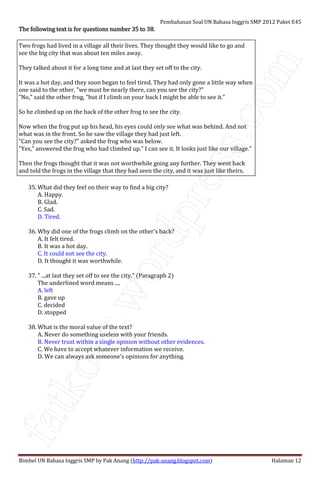 fatkoer.wordpress.com
Pembahasan Soal UN Bahasa Inggris SMP 2012 Paket E45
Bimbel UN Bahasa Inggris SMP by Pak Anang (http://pak-anang.blogspot.com) Halaman 12
The following text is forThe following text is forThe following text is forThe following text is for questions number 35 to 38.questions number 35 to 38.questions number 35 to 38.questions number 35 to 38.
Two frogs had lived in a village all their lives. They thought they would like to go and
see the big city that was about ten miles away.
They talked about it for a long time and at last they set off to the city.
It was a hot day, and they soon began to feel tired. They had only gone a little way when
one said to the other, "we must be nearly there, can you see the city?"
"No," said the other frog, "but if I climb on your back I might be able to see it."
So he climbed up on the back of the other frog to see the city.
Now when the frog put up his head, his eyes could only see what was behind. And not
what was in the front. So he saw the village they had just left.
"Can you see the city?" asked the frog who was below.
"Yes," answered the frog who had climbed up." I can see it. It looks just like our village."
Then the frogs thought that it was not worthwhile going any further. They went back
and told the frogs in the village that they had seen the city, and it was just like theirs.
35. What did they feel on their way to find a big city?
A. Happy.
B. Glad.
C. Sad.
D. Tired.
36. Why did one of the frogs climb on the other's back?
A. It felt tired.
B. It was a hot day.
C. It could not see the city.
D. It thought it was worthwhile.
37. " ...at last they set off to see the city." (Paragraph 2)
The underlined word means ....
A. left
B. gave up
C. decided
D. stopped
38. What is the moral value of the text?
A. Never do something useless with your friends.
B. Never trust within a single opinion without other evidences.
C. We have to accept whatever information we receive.
D. We can always ask someone's opinions for anything.
 