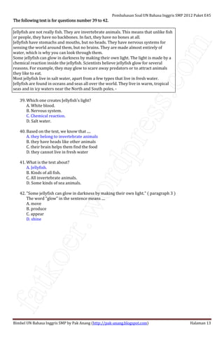 fatkoer.wordpress.com
Pembahasan Soal UN Bahasa Inggris SMP 2012 Paket E45
Bimbel UN Bahasa Inggris SMP by Pak Anang (http://pak-anang.blogspot.com) Halaman 13
The following text is for questions number 39 to 42.The following text is for questions number 39 to 42.The following text is for questions number 39 to 42.The following text is for questions number 39 to 42.
Jellyfish are not really fish. They are invertebrate animals. This means that unlike fish
or people, they have no backbones. In fact, they have no bones at all.
Jellyfish have stomachs and mouths, but no heads. They have nervous systems for
sensing the world around them, but no brains. They are made almost entirely of
water, which is why you can look through them.
Some jellyfish can glow in darkness by making their own light. The light is made by a
chemical reaction inside the jellyfish. Scientists believe jellyfish glow for several
reasons. For example, they may glow to scare away predators or to attract animals
they like to eat.
Most jellyfish live in salt water, apart from a few types that live in fresh water.
Jellyfish are found in oceans and seas all over the world. They live in warm, tropical
seas and in icy waters near the North and South poles. -
39. Which one creates Jellyfish's light?
A. White blood.
B. Nervous system.
C. Chemical reaction.
D. Salt water.
40. Based on the text, we know that ....
A. they belong to invertebrate animals
B. they have heads like other animals
C. their brain helps them find the food
D. they cannot live in fresh water
41. What is the text about?
A. Jellyfish.
B. Kinds of all fish.
C. All invertebrate animals.
D. Some kinds of sea animals.
42. "Some jellyfish can glow in darkness by making their own light." ( paragraph 3 )
The word "glow" in the sentence means ....
A. move
B. produce
C. appear
D. shine
 