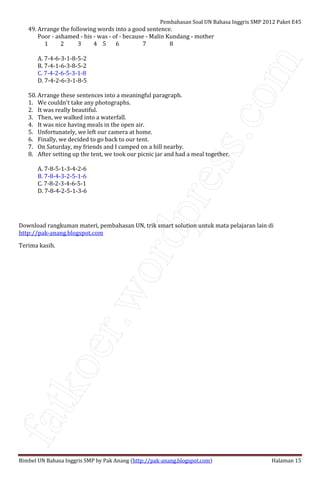fatkoer.wordpress.com
Pembahasan Soal UN Bahasa Inggris SMP 2012 Paket E45
Bimbel UN Bahasa Inggris SMP by Pak Anang (http://pak-anang.blogspot.com) Halaman 15
49. Arrange the following words into a good sentence.
Poor - ashamed - his - was - of - because - Malin Kundang - mother
1 2 3 4 5 6 7 8
A. 7-4-6-3-1-8-5-2
B. 7-4-1-6-3-8-5-2
C. 7-4-2-6-5-3-1-8
D. 7-4-2-6-3-1-8-5
50. Arrange these sentences into a meaningful paragraph.
1. We couldn't take any photographs.
2. It was really beautiful.
3. Then, we walked into a waterfall.
4. It was nice having meals in the open air.
5. Unfortunately, we left our camera at home.
6. Finally, we decided to go back to our tent.
7. On Saturday, my friends and I camped on a hill nearby.
8. After setting up the tent, we took our picnic jar and had a meal together.
A. 7-8-5-1-3-4-2-6
B. 7-8-4-3-2-5-1-6
C. 7-8-2-3-4-6-5-1
D. 7-8-4-2-5-1-3-6
Download rangkuman materi, pembahasan UN, trik smart solution untuk mata pelajaran lain di
http://pak-anang.blogspot.com
Terima kasih.
 