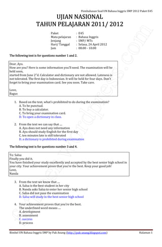 fatkoer.wordpress.com
Pembahasan Soal UN Bahasa Inggris SMP 2012 Paket E45
Bimbel UN Bahasa Inggris SMP by Pak Anang (http://pak-anang.blogspot.com) Halaman 1
UJIAN NASIONALUJIAN NASIONALUJIAN NASIONALUJIAN NASIONAL
TAHUN PELAJARAN 2011/ 2012TAHUN PELAJARAN 2011/ 2012TAHUN PELAJARAN 2011/ 2012TAHUN PELAJARAN 2011/ 2012
Paket : E45
Mata pelajaran : Bahasa Inggris
Jenjang : SMP/ MTs
Hari/ Tanggal : Selasa, 24 April 2012
Jam : 08.00 - 10.00
The following text is for questions number 1 and 2.The following text is for questions number 1 and 2.The following text is for questions number 1 and 2.The following text is for questions number 1 and 2.
Dear, Ayu.
How are you? Here is some information you'll need. The examination will be
held soon,
started from June 2"d. Calculator and dictionary are not allowed. Lateness is
not tolerated. The first day is Indonesian. It will be held for four days. Don't
forget to bring your examination card. See you soon. Take care.
Love,
Bagus
1. Based on the text, what's prohibited to do during the examination?
A. To be punctual.
B. To buy a calculator.
C. To bring your examination card.
D. To open a dictionary in class.
2. From the text we can say that ....
A. Ayu does not need any information
B. Ayu should study English for the first day
C. ten minutes late is still tolerated
D. a dictionary is prohibited during examination
The following text is for questions number 3 and 4.The following text is for questions number 3 and 4.The following text is for questions number 3 and 4.The following text is for questions number 3 and 4.
To: Salsa
Finally you did it.
You have finished your study excellently and accepted by the best senior high school in
your city. Your achievement prove that you're the best. Keep your good job!
Love,
Nanda
3. From the text we know that ....
A. Salsa is the best student in her city
B. Nanda asks Salsa to enter her senior high school
C. Salsa did not pass the examination
D. Salsa will study in the best senior high school
4. Your achievement proves that you're the best.
The underlined word means ....
A. development
B. assessment
C. success
D. process
 