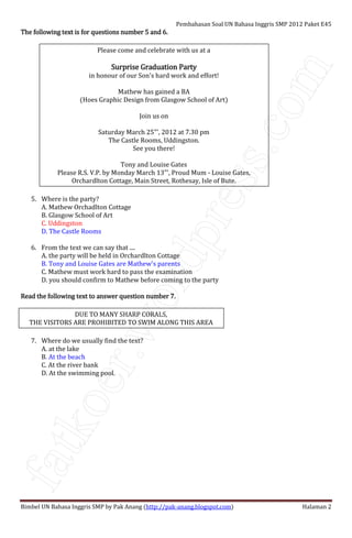 fatkoer.wordpress.com
Pembahasan Soal UN Bahasa Inggris SMP 2012 Paket E45
Bimbel UN Bahasa Inggris SMP by Pak Anang (http://pak-anang.blogspot.com) Halaman 2
The following text is for questions number 5 and 6.The following text is for questions number 5 and 6.The following text is for questions number 5 and 6.The following text is for questions number 5 and 6.
Please come and celebrate with us at a
Surprise Graduation PartySurprise Graduation PartySurprise Graduation PartySurprise Graduation Party
in honour of our Son's hard work and effort!
Mathew has gained a BA
(Hoes Graphic Design from Glasgow School of Art)
Join us on
Saturday March 25"', 2012 at 7.30 pm
The Castle Rooms, Uddingston.
See you there!
Tony and Louise Gates
Please R.S. V.P. by Monday March 13"', Proud Mum - Louise Gates,
Orchardlton Cottage, Main Street, Rothesay, Isle of Bute.
5. Where is the party?
A. Mathew Orchadlton Cottage
B. Glasgow School of Art
C. Uddingston
D. The Castle Rooms
6. From the text we can say that ....
A. the party will be held in Orchardlton Cottage
B. Tony and Louise Gates are Mathew's parents
C. Mathew must work hard to pass the examination
D. you should confirm to Mathew before coming to the party
Read the following text to answer question number 7.Read the following text to answer question number 7.Read the following text to answer question number 7.Read the following text to answer question number 7.
DUE TO MANY SHARP CORALS,
THE VISITORS ARE PROHIBITED TO SWIM ALONG THIS AREA
7. Where do we usually find the text?
A. at the lake
B. At the beach
C. At the river bank
D. At the swimming pool.
 