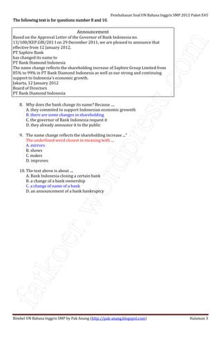 fatkoer.wordpress.com
Pembahasan Soal UN Bahasa Inggris SMP 2012 Paket E45
Bimbel UN Bahasa Inggris SMP by Pak Anang (http://pak-anang.blogspot.com) Halaman 3
The following text is for questions number 8 and 10.The following text is for questions number 8 and 10.The following text is for questions number 8 and 10.The following text is for questions number 8 and 10.
Announcement
Based on the Approval Letter of the Governor of Bank Indonesia no.
13/108/KEP.GBI/201 I on 29 December 2011, we are pleased to announce that
effective from 12 January 2012,
PT Saphire Bank
has changed its name to
PT Bank Diamond Indonesia
The name change reflects the shareholding increase of Saphire Group Limited from
85% to 99% in PT Bank Diamond Indonesia as well as our strong and continuing
support to Indonesia's economic growth.
Jakarta, 12 January 2012
Board of Directors
PT Bank Diamond Indonesia
8. Why does the bank change its name? Because ....
A. they commited to support Indonesian economic grownth
B. there are some changes in shareholding
C. the governor of Bank Indonesia request it
D. they already announce it to the public
9. The name change reflects the shareholding increase ..."
The underlined word closest in meaning with ....
A. mirrors
B. shows
C. makes
D. improves
10. The text above is about ....
A. Bank Indonesia closing a certain bank
B. a change of a bank ownership
C. a change of name of a bank
D. an announcement of a bank bankruptcy
 