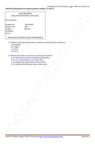 fatkoer.wordpress.com
Pembahasan Soal UN Bahasa Inggris SMP 2012 Paket E45
Bimbel UN Bahasa Inggris SMP by Pak Anang (http://pak-anang.blogspot.com) Halaman 4
Read the following text to answer question number 11 and 12.Read the following text to answer question number 11 and 12.Read the following text to answer question number 11 and 12.Read the following text to answer question number 11 and 12.
COLD BREAKER
LIKE YOU NEVER FEEL ANY COLD
Fast relief for:
Congestion 100 tablets
Runny nose USP
Coughs 200 mg
Headache
Fever
AVAILABLE IN EVERY STORE IN MDONESIA
11. Which of the following sickness cannot be relieved by this medicine?
A. Headache.
B. Coughs.
C. Cancer.
D. Fever.
12. What's the writer's purpose to write the text above?
A. To inform the process of making Cold Breaker.
B. To persuade people to use the product.
C. To explain the ingredients of the product.
D. To describe the illnesses that can be cured.
 