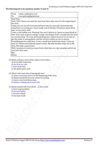 fatkoer.wordpress.com
Pembahasan Soal UN Bahasa Inggris SMP 2012 Paket E45
Bimbel UN Bahasa Inggris SMP by Pak Anang (http://pak-anang.blogspot.com) Halaman 5
The following text is for questions number 13 and 15.The following text is for questions number 13 and 15.The following text is for questions number 13 and 15.The following text is for questions number 13 and 15.
From : rehan_ca@yahoo.co.id
To : ivan ganteng@gmail.com
Dear Ivan,
How's life? I know you must be very busy these days since it's the beginning of
the term.
I hope you are not too tired and still have time for yourself. I found that the
school here is exciting too. I have made a lot of friends, I'll tell you about them
later on my next e-mail.
I have a new hobby now. Planting! You won't believe it, I grow so many kinds of
fruit -here such as guava, mango, orange, and dragon fruit. I usually buy the seed
at a nearby shop. I'm crazy about planting now. I guess because it's so easy to
get the seeds or young plants, and the soil here seems so nice to plants.
Everything grows easily here. I own a small farm behind my house. I love my
farm. It's about two hundreds square meter. My little brother helps me at the
farm. We make a great team.
Well, I promise to send you some fruits when they are ripe someday and let me
now how they taste.
Bye!
Rehan
13. Rehan will give some of his crops to Ivan when ....
A. his brother helps him
B. the fruit are ripe
C. Ivan visits him
D. the plants grow well
14. What is the main idea of paragraph one?
A. Ivan is very busy since it is the beginning of the term.
B. Rehan found that his new school is exciting.
C. Ivan is very tired these days.
D. Rehan is asking about Ivan's life.
15. Rehan mainly tells Ivan about ... in his e-mail.
A. how to grow plants
B. his new hobby
C. his new school
D. his team work
 