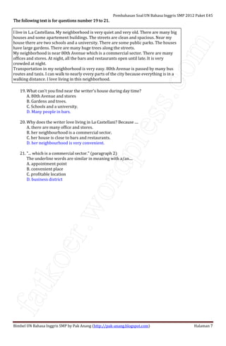 fatkoer.wordpress.com
Pembahasan Soal UN Bahasa Inggris SMP 2012 Paket E45
Bimbel UN Bahasa Inggris SMP by Pak Anang (http://pak-anang.blogspot.com) Halaman 7
The following text is for questions number 19 to 21.The following text is for questions number 19 to 21.The following text is for questions number 19 to 21.The following text is for questions number 19 to 21.
I live in L.a Castellana. My neighborhood is very quiet and very old. There are many big
houses and some apartement buildings. The streets are clean and spacious. Near my
house there are two schools and a university. There are some public parks. The houses
have large gardens. There are many huge trees along the streets.
My neighborhood is near 80th Avenue which is a commercial sector. There are many
offices and stores. At night, all the bars and restaurants open until late. It is very
crowded at night.
Transportation in my neighborhood is very easy. 80th Avenue is passed by many bus
routes and taxis. I can walk to nearly every parts of the city because everything is in a
walking distance. I love living in this neighborhood.
19. What can't you find near the writer's house during day time?
A. 80th Avenue and stores
B. Gardens and trees.
C. Schools and a university.
D. Many people in bars.
20. Why does the writer love living in La Castellani? Because ....
A. there are many office and stores.
B. her neighbourhood is a commercial sector.
C. her house is close to bars and restaurants.
D. her neighbourhood is very convenient.
21. "... which is a commercial sector." (paragraph 2)
The underline words are similar in meaning with a/an....
A. appointment point
B. convenient place
C. profitable location
D. business district
 