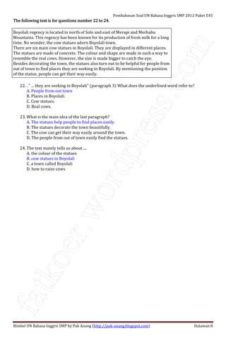 fatkoer.wordpress.com
Pembahasan Soal UN Bahasa Inggris SMP 2012 Paket E45
Bimbel UN Bahasa Inggris SMP by Pak Anang (http://pak-anang.blogspot.com) Halaman 8
The following text is for questions number 22 to 24.The following text is for questions number 22 to 24.The following text is for questions number 22 to 24.The following text is for questions number 22 to 24.
Boyolali regency is located in north of Solo and east of Merapi and Merbabu
Mountains. This regency has been known for its production of fresh milk for a long
time. No wonder, the cow statues adorn Boyolali town.
There are six main cow statues in Boyolali. They are displayed in different places.
The statues are made of concrete. The colour and shape are made in such a way to
resemble the real cows. However, the size is made bigger to catch the eye.
Besides decorating the town, the statues also turn out to be helpful for people from
out of town to find places they are seeking in Boyolali. By mentioning the position
of the statue, people can get their way easily.
22. . " ... they are seeking in Boyolali" (paragraph 3) What does the underlined word refer to?
A. People from out town
B. Places in Boyolali.
C. Cow statues.
D. Real cows.
23. What is the main idea of the last paragraph?
A. The statues help people to find places easily.
B. The statues decorate the town beautifully.
C. The cow can get their way easily around the town.
D. The people from out of town easily find the statues.
24. The text mainly tells us about ....
A. the colour of the statues
B. cow statues in Boyolali
C. a town called Boyolali
D. how to raise cows
 