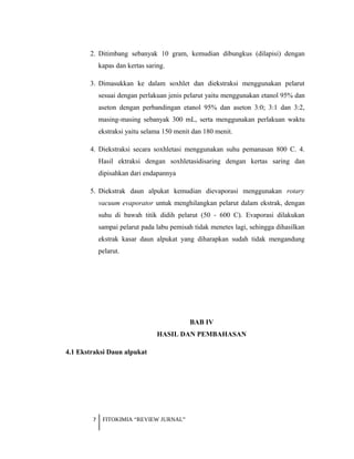 2. Ditimbang sebanyak 10 gram, kemudian dibungkus (dilapisi) dengan
kapas dan kertas saring.
3. Dimasukkan ke dalam soxhlet dan diekstraksi menggunakan pelarut
sesuai dengan perlakuan jenis pelarut yaitu menggunakan etanol 95% dan
aseton dengan perbandingan etanol 95% dan aseton 3:0; 3:1 dan 3:2,
masing-masing sebanyak 300 mL, serta menggunakan perlakuan waktu
ekstraksi yaitu selama 150 menit dan 180 menit.
4. Diekstraksi secara soxhletasi menggunakan suhu pemanasan 800 C. 4.
Hasil ektraksi dengan soxhletasidisaring dengan kertas saring dan
dipisahkan dari endapannya
5. Diekstrak daun alpukat kemudian dievaporasi menggunakan rotary
vacuum evaporator untuk menghilangkan pelarut dalam ekstrak, dengan
suhu di bawah titik didih pelarut (50 - 600 C). Evaporasi dilakukan
sampai pelarut pada labu pemisah tidak menetes lagi, sehingga dihasilkan
ekstrak kasar daun alpukat yang diharapkan sudah tidak mengandung
pelarut.
BAB IV
HASIL DAN PEMBAHASAN
4.1 Ekstraksi Daun alpukat
7 FITOKIMIA “REVIEW JURNAL”
 