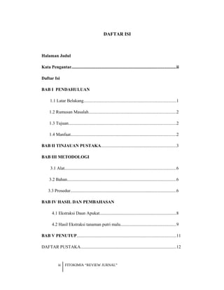DAFTAR ISI
Halaman Judul
Kata Pengantar...............................................................................................ii
Daftar Isi
BAB I PENDAHULUAN
1.1 Latar Belakang....................................................................................1
1.2 Rumusan Masalah................................................................................2
1.3 Tujuan..................................................................................................2
1.4 Manfaat................................................................................................2
BAB II TINJAUAN PUSTAKA....................................................................3
BAB III METODOLOGI
3.1 Alat.....................................................................................................6
3.2 Bahan...................................................................................................6
3.3 Prosedur................................................................................................6
BAB IV HASIL DAN PEMBAHASAN
4.1 Ekstraksi Daun Apukat......................................................................8
4.2 Hasil Ekstraksi tanaman putri malu..................................................9
BAB V PENUTUP..........................................................................................11
DAFTAR PUSTAKA.......................................................................................12
iii FITOKIMIA “REVIEW JURNAL”
 