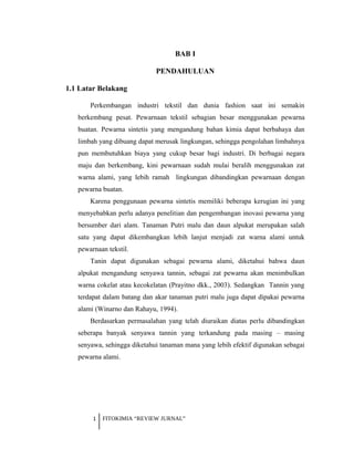 BAB I
PENDAHULUAN
1.1 Latar Belakang
Perkembangan industri tekstil dan dunia fashion saat ini semakin
berkembang pesat. Pewarnaan tekstil sebagian besar menggunakan pewarna
buatan. Pewarna sintetis yang mengandung bahan kimia dapat berbahaya dan
limbah yang dibuang dapat merusak lingkungan, sehingga pengolahan limbahnya
pun membutuhkan biaya yang cukup besar bagi industri. Di berbagai negara
maju dan berkembang, kini pewarnaan sudah mulai beralih menggunakan zat
warna alami, yang lebih ramah lingkungan dibandingkan pewarnaan dengan
pewarna buatan.
Karena penggunaan pewarna sintetis memiliki beberapa kerugian ini yang
menyebabkan perlu adanya penelitian dan pengembangan inovasi pewarna yang
bersumber dari alam. Tanaman Putri malu dan daun alpukat merupakan salah
satu yang dapat dikembangkan lebih lanjut menjadi zat warna alami untuk
pewarnaan tekstil.
Tanin dapat digunakan sebagai pewarna alami, diketahui bahwa daun
alpukat mengandung senyawa tannin, sebagai zat pewarna akan menimbulkan
warna cokelat atau kecokelatan (Prayitno dkk., 2003). Sedangkan Tannin yang
terdapat dalam batang dan akar tanaman putri malu juga dapat dipakai pewarna
alami (Winarno dan Rahayu, 1994).
Berdasarkan permasalahan yang telah diuraikan diatas perlu dibandingkan
seberapa banyak senyawa tannin yang terkandung pada masing – masing
senyawa, sehingga diketahui tanaman mana yang lebih efektif digunakan sebagai
pewarna alami.
1 FITOKIMIA “REVIEW JURNAL”
 