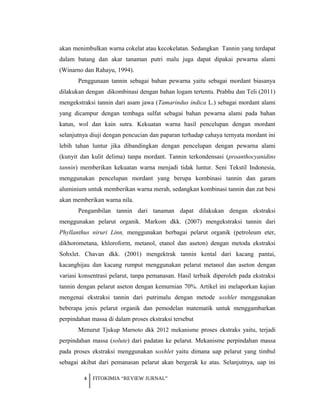 akan menimbulkan warna cokelat atau kecokelatan. Sedangkan Tannin yang terdapat
dalam batang dan akar tanaman putri malu juga dapat dipakai pewarna alami
(Winarno dan Rahayu, 1994).
Penggunaan tannin sebagai bahan pewarna yaitu sebagai mordant biasanya
dilakukan dengan dikombinasi dengan bahan logam tertentu. Prabhu dan Teli (2011)
mengekstraksi tannin dari asam jawa (Tamarindus indica L.) sebagai mordant alami
yang dicampur dengan tembaga sulfat sebagai bahan pewarna alami pada bahan
katun, wol dan kain sutra. Kekuatan warna hasil pencelupan dengan mordant
selanjutnya diuji dengan pencucian dan paparan terhadap cahaya ternyata mordant ini
lebih tahan luntur jika dibandingkan dengan pencelupan dengan pewarna alami
(kunyit dan kulit delima) tanpa mordant. Tannin terkondensasi (proanthocyanidins
tannin) memberikan kekuatan warna menjadi tidak luntur. Seni Tekstil Indonesia,
menggunakan pencelupan mordant yang berupa kombinasi tannin dan garam
aluminium untuk memberikan warna merah, sedangkan kombinasi tannin dan zat besi
akan memberikan warna nila.
Pengambilan tannin dari tanaman dapat dilakukan dengan ekstraksi
menggunakan pelarut organik. Markom dkk. (2007) mengekstraksi tannin dari
Phyllanthus niruri Linn, menggunakan berbagai pelarut organik (petroleum eter,
dikhorometana, khloroform, metanol, etanol dan aseton) dengan metoda ekstraksi
Sohxlet. Chavan dkk. (2001) mengektrak tannin kental dari kacang pantai,
kacanghijau dan kacang rumput menggunakan pelarut metanol dan aseton dengan
variasi konsentrasi pelarut, tanpa pemanasan. Hasil terbaik diperoleh pada ekstraksi
tannin dengan pelarut aseton dengan kemurnian 70%. Artikel ini melaporkan kajian
mengenai ekstraksi tannin dari putrimalu dengan metode soxhlet menggunakan
beberapa jenis pelarut organik dan pemodelan matematik untuk menggambarkan
perpindahan massa di dalam proses ekstraksi tersebut
Menurut Tjukup Marnoto dkk 2012 mekanisme proses ekstraks yaitu, terjadi
perpindahan massa (solute) dari padatan ke pelarut. Mekanisme perpindahan massa
pada proses ekstraksi menggunakan soxhlet yaitu dimana uap pelarut yang timbul
sebagai akibat dari pemanasan pelarut akan bergerak ke atas. Selanjutnya, uap ini
4 FITOKIMIA “REVIEW JURNAL”
 