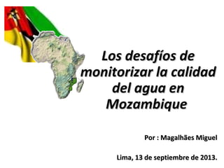 Los desafíos deLos desafíos de
monitorizar la calidadmonitorizar la calidad
del agua endel agua en
MozambiqueMozambique
PorPor : Magalhães Miguel: Magalhães Miguel
Lima, 13 de septiembre de 2013.Lima, 13 de septiembre de 2013.
 