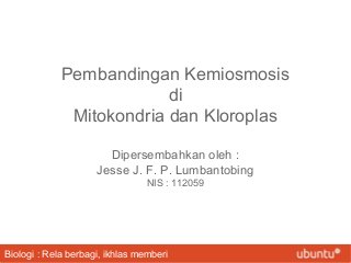 Pembandingan Kemiosmosis
di
Mitokondria dan Kloroplas
Dipersembahkan oleh :
Jesse J. F. P. Lumbantobing
NIS : 112059

Biologi : Rela berbagi, ikhlas memberi

 