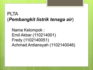 PLTA
(Pembangkit listrik tenaga air)
Nama Kelompok :
Emil Akbar (110214001)
Fredy (1102140051)
Achmad Ardiansyah (1102140046)
 