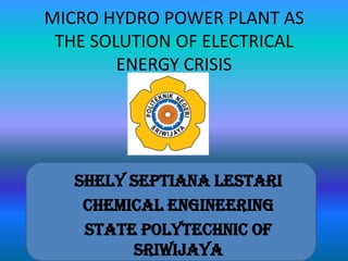 MICRO HYDRO POWER PLANT AS
THE SOLUTION OF ELECTRICAL
ENERGY CRISIS
Shely Septiana Lestari
Chemical Engineering
State Polytechnic of
Sriwijaya
 