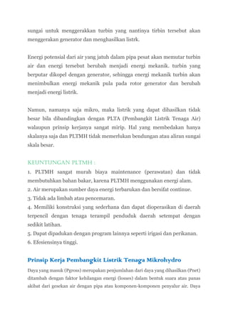 sungai untuk menggerakkan turbin yang nantinya tirbin tersebut akan
menggerakan generator dan menghasilkan listrk.


Energi potensial dari air yang jatuh dalam pipa pesat akan memutar turbin
air dan energi tersebut berubah menjadi energi mekanik. turbin yang
berputar dikopel dengan generator, sehingga energi mekanik turbin akan
menimbulkan energi mekanik pula pada rotor generator dan berubah
menjadi energi listrik.


Namun, namanya saja mikro, maka listrik yang dapat dihasilkan tidak
besar bila dibandingkan dengan PLTA (Pembangkit Listrik Tenaga Air)
walaupun prinsip kerjanya sangat mirip. Hal yang membedakan hanya
skalanya saja dan PLTMH tidak memerlukan bendungan atau aliran sungai
skala besar.


Keuntungan PLTMH :
1. PLTMH sangat murah biaya maintenance (perawatan) dan tidak
membutuhkan bahan bakar, karena PLTMH menggunakan energi alam.
2. Air merupakan sumber daya energi terbarukan dan bersifat continue.
3. Tidak ada limbah atau pencemaran.
4. Memiliki konstruksi yang sederhana dan dapat dioperasikan di daerah
terpencil dengan tenaga terampil penduduk daerah setempat dengan
sedikit latihan.
5. Dapat dipadukan dengan program lainnya seperti irigasi dan perikanan.
6. Efesiensinya tinggi.


Prinsip Kerja Pembangkit Listrik Tenaga Mikrohydro
Daya yang masuk (Pgross) merupakan penjumlahan dari daya yang dihasilkan (Pnet)
ditambah dengan faktor kehilangan energi (losses) dalam bentuk suara atau panas
akibat dari gesekan air dengan pipa atau komponen-komponen penyalur air. Daya
 