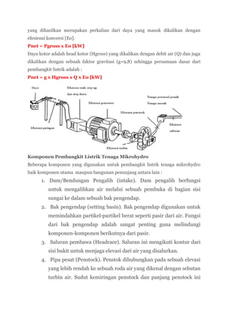 yang dihasilkan merupakan perkalian dari daya yang masuk dikalikan dengan
efesiensi konversi [Eo].
Pnet = Pgross x Eo [kW]
Daya kotor adalah head kotor (Hgross) yang dikalikan dengan debit air (Q) dan juga
dikalikan dengan sebuah faktor gravitasi (g=9,8) sehingga persamaan dasar dari
pembangkit listrik adalah :
Pnet = g x Hgross x Q x Eo [kW]




Komponen Pembangkit Listrik Tenaga Mikrohydro
Beberapa komponen yang digunakan untuk pembangkit listrik tenaga mikrohydro
baik komponen utama maupun bangunan penunjang antara lain :
      1. Dam/Bendungan Pengalih (intake). Dam pengalih berfungsi
          untuk mengalihkan air melalui sebuah pembuka di bagian sisi
          sungai ke dalam sebuah bak pengendap.
      2. Bak pengendap (setting basin). Bak pengendap digunakan untuk
          memindahkan partikel-partikel berat seperti pasir dari air. Fungsi
          dari bak pengendap adalah sangat penting guna melindungi
          komponen-komponen berikutnya dari pasir.
      3. Saluran pembawa (Headrace). Saluran ini mengikuti kontur dari
          sisi bukit untuk menjaga elevasi dari air yang disalurkan.
      4. Pipa pesat (Penstock). Penstok dihubungkan pada sebuah elevasi
          yang lebih rendah ke sebuah roda air yang dikenal dengan sebutan
          turbin air. Sudut kemiringan penstock dan panjang penstock ini
 