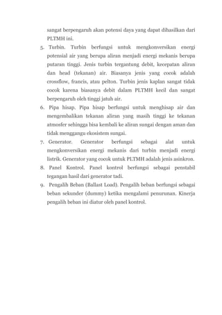 sangat berpengaruh akan potensi daya yang dapat dihasilkan dari
  PLTMH ini.
5. Turbin.   Turbin   berfungsi   untuk    mengkonversikan   energi
  potensial air yang berupa aliran menjadi energi mekanis berupa
  putaran tinggi. Jenis turbin tergantung debit, kecepatan aliran
  dan head (tekanan) air. Biasanya jenis yang cocok adalah
  crossflow, francis, atau pelton. Turbin jenis kaplan sangat tidak
  cocok karena biasanya debit dalam PLTMH kecil dan sangat
  berpengaruh oleh tinggi jatuh air.
6. Pipa hisap. Pipa hisap berfungsi untuk menghisap air dan
  mengembalikan tekanan aliran yang masih tinggi ke tekanan
  atmosfer sehingga bisa kembali ke aliran sungai dengan aman dan
  tidak menggangu ekosistem sungai.
7. Generator.    Generator     berfungsi    sebagai   alat   untuk
  mengkonversikan energi mekanis dari turbin menjadi energi
  listrik. Generator yang cocok untuk PLTMH adalah jenis asinkron.
8. Panel Kontrol. Panel kontrol berfungsi sebagai penstabil
  tegangan hasil dari generator tadi.
9. Pengalih Beban (Ballast Load). Pengalih beban berfungsi sebagai
  beban sekunder (dummy) ketika mengalami penurunan. Kinerja
  pengalih beban ini diatur oleh panel kontrol.
 