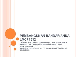 PEMBANGUNAN BANDAR ANDA
LMCP1532
TUGASAN 11 : GAMBAR BANDAR BERPUSATKAN RUMAH IBADAH
NAMA PELAJAR : NUR FATINI ATHIRAH BINTI MOHD JASNI
NO MATRIK : A164847
NAMA PENSYARAH : PROF. DATO’ DR RIZA ATIQ ABDULLLAH BIN
O.K. RAHMAT
 