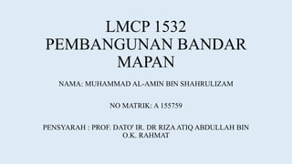 LMCP 1532
PEMBANGUNAN BANDAR
MAPAN
NAMA: MUHAMMAD AL-AMIN BIN SHAHRULIZAM
NO MATRIK: A 155759
PENSYARAH : PROF. DATO' IR. DR RIZAATIQ ABDULLAH BIN
O.K. RAHMAT
 